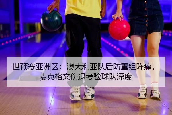 世预赛亚洲区：澳大利亚队后防重组阵痛，麦克格文伤退考验球队深度